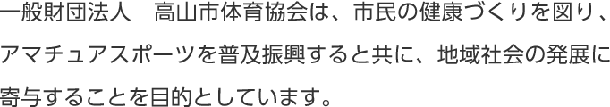 一般財団法人　高山市体育協会は、市民の健康づくりを図り、アマチュアスポーツを普及振興すると共に、地域社会の発展に寄与することを目的としています。